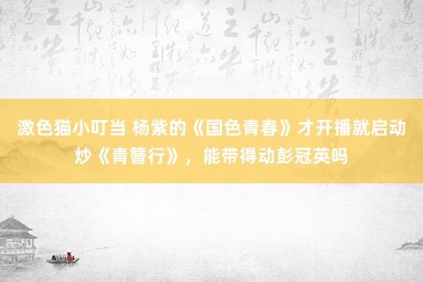 激色猫小叮当 杨紫的《国色青春》才开播就启动炒《青簪行》，能带得动彭冠英吗