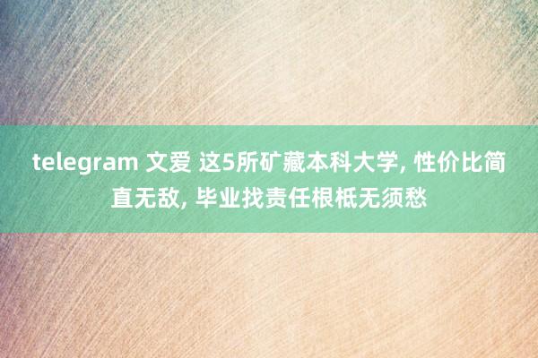 telegram 文爱 这5所矿藏本科大学， 性价比简直无敌， 毕业找责任根柢无须愁