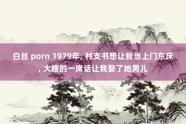 白丝 porn 1979年， 村支书想让我当上门东床， 大嫂的一席话让我娶了她男儿