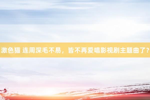 激色猫 连周深毛不易，皆不再爱唱影视剧主题曲了？
