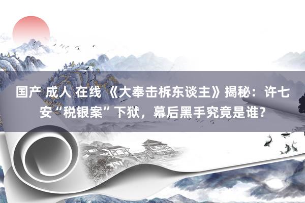 国产 成人 在线 《大奉击柝东谈主》揭秘：许七安“税银案”下狱，幕后黑手究竟是谁？