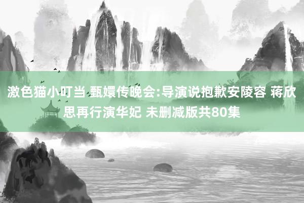激色猫小叮当 甄嬛传晚会:导演说抱歉安陵容 蒋欣思再行演华妃 未删减版共80集