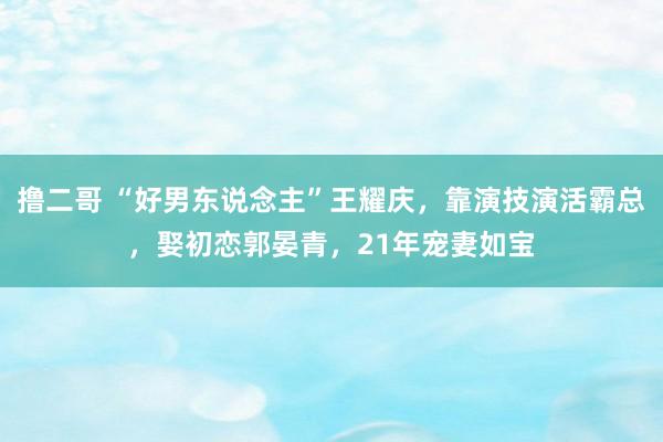 撸二哥 “好男东说念主”王耀庆，靠演技演活霸总，娶初恋郭晏青，21年宠妻如宝