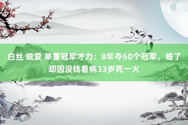 白丝 做爱 举重冠军才力：8年夺60个冠军，临了却因没钱看病33岁死一火