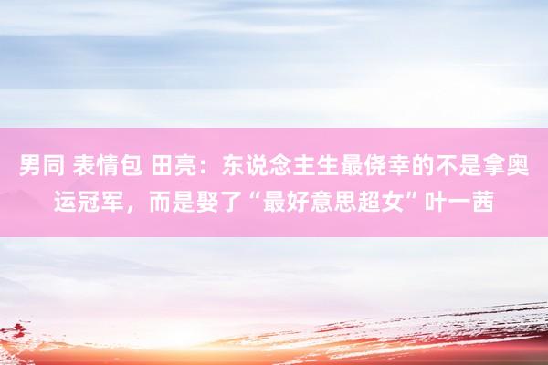 男同 表情包 田亮：东说念主生最侥幸的不是拿奥运冠军，而是娶了“最好意思超女”叶一茜