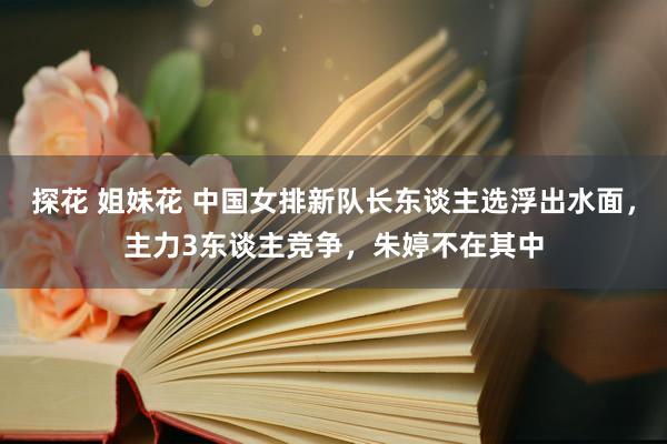 探花 姐妹花 中国女排新队长东谈主选浮出水面，主力3东谈主竞争，朱婷不在其中