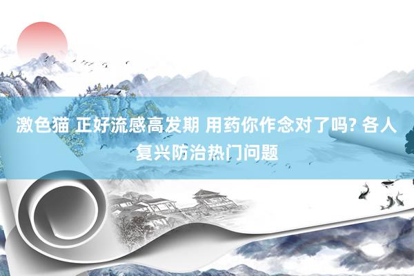 激色猫 正好流感高发期 用药你作念对了吗? 各人复兴防治热门问题