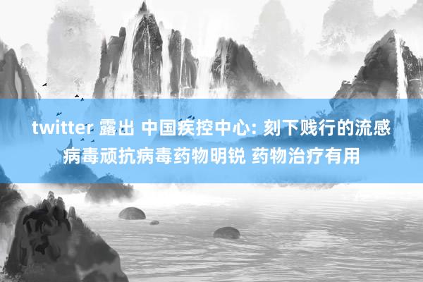 twitter 露出 中国疾控中心: 刻下贱行的流感病毒顽抗病毒药物明锐 药物治疗有用