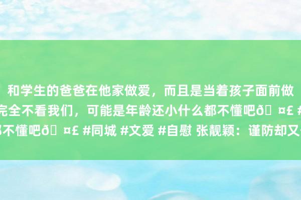 和学生的爸爸在他家做爱，而且是当着孩子面前做爱，太刺激了，孩子完全不看我们，可能是年龄还小什么都不懂吧🤣 #同城 #文爱 #自慰 张靓颖：谨防却又伤痕累累