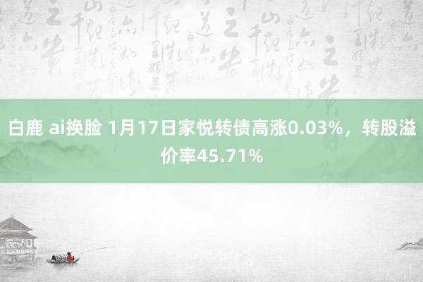 白鹿 ai换脸 1月17日家悦转债高涨0.03%，转股溢价率45.71%
