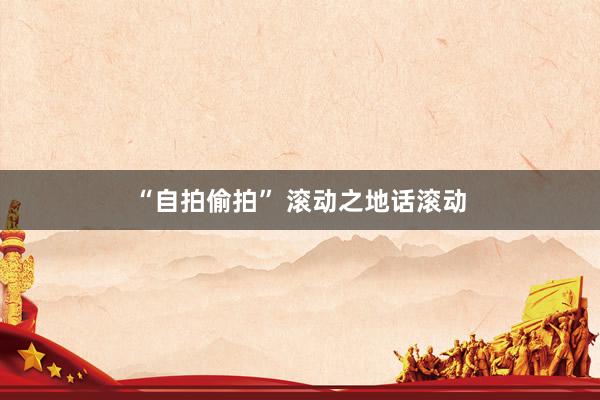 “自拍偷拍” 滚动之地话滚动