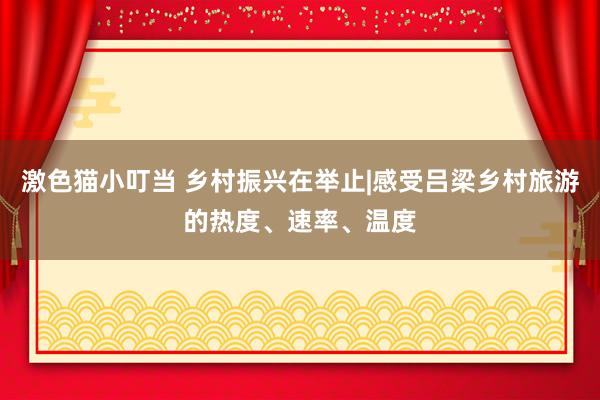 激色猫小叮当 乡村振兴在举止|感受吕梁乡村旅游的热度、速率、温度