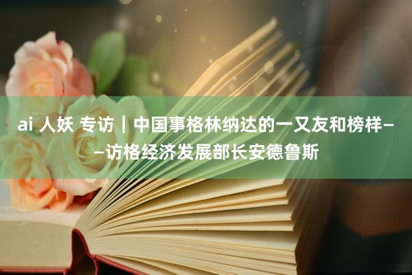 ai 人妖 专访｜中国事格林纳达的一又友和榜样——访格经济发展部长安德鲁斯