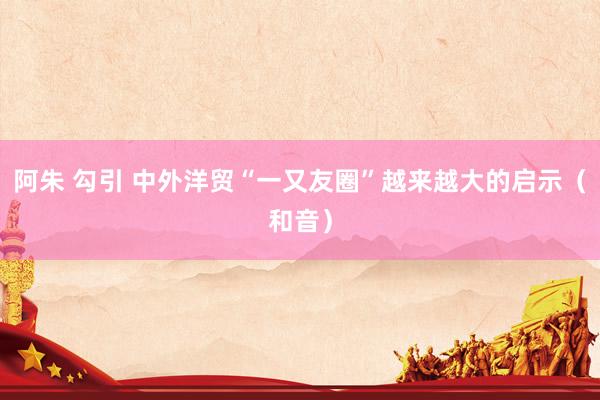 阿朱 勾引 中外洋贸“一又友圈”越来越大的启示（和音）