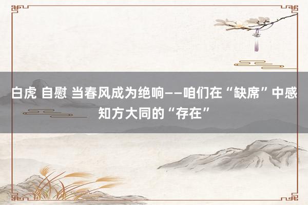 白虎 自慰 当春风成为绝响——咱们在“缺席”中感知方大同的“存在”