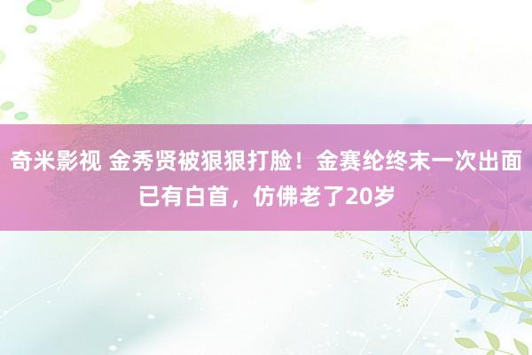 奇米影视 金秀贤被狠狠打脸！金赛纶终末一次出面已有白首，仿佛老了20岁