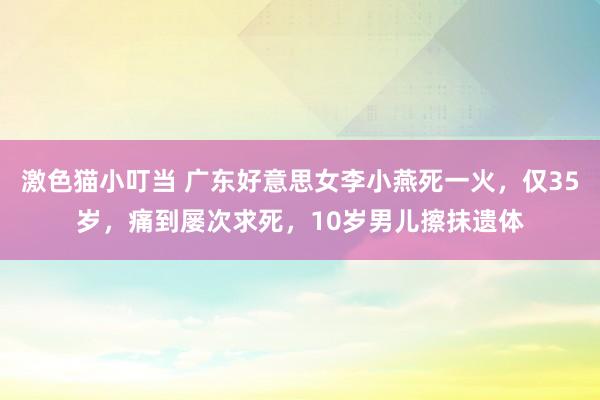 激色猫小叮当 广东好意思女李小燕死一火，仅35岁，痛到屡次求死，10岁男儿擦抹遗体