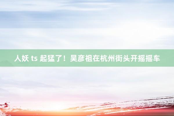 人妖 ts 起猛了！吴彦祖在杭州街头开摇摇车