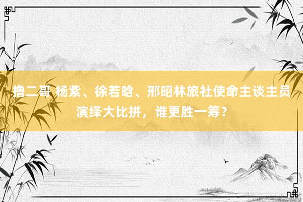 撸二哥 杨紫、徐若晗、邢昭林旅社使命主谈主员演绎大比拼，谁更胜一筹？