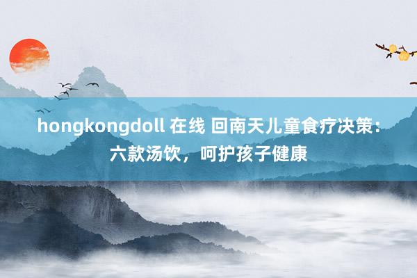 hongkongdoll 在线 回南天儿童食疗决策：六款汤饮，呵护孩子健康
