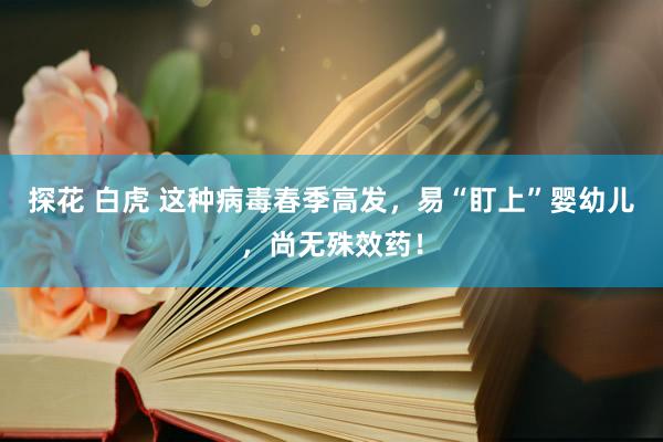 探花 白虎 这种病毒春季高发，易“盯上”婴幼儿，尚无殊效药！