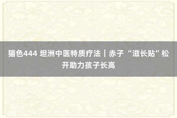猫色444 坦洲中医特质疗法｜赤子 “滋长贴”松开助力孩子长高
