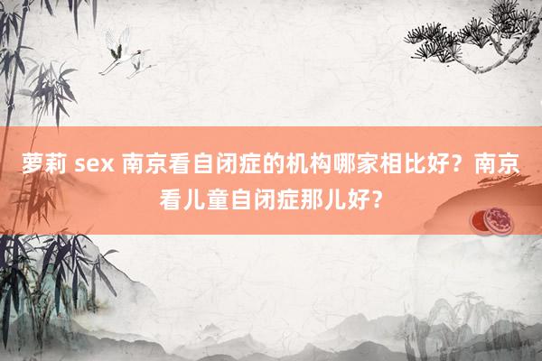 萝莉 sex 南京看自闭症的机构哪家相比好？南京看儿童自闭症那儿好？