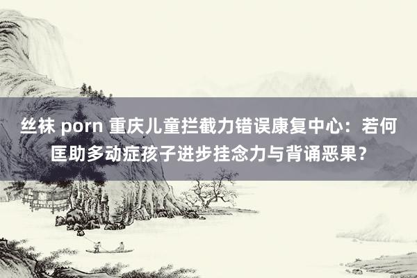 丝袜 porn 重庆儿童拦截力错误康复中心：若何匡助多动症孩子进步挂念力与背诵恶果？