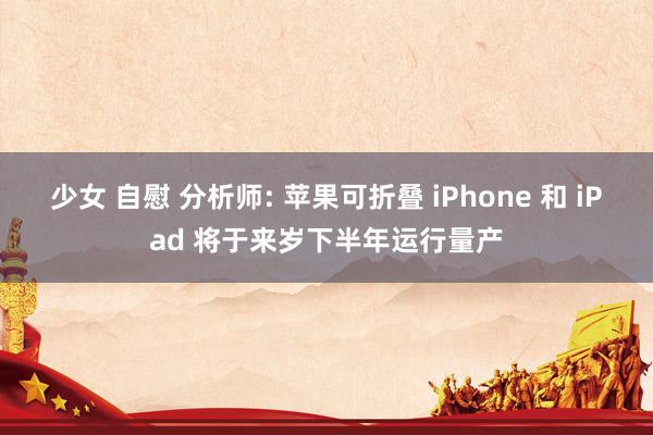 少女 自慰 分析师: 苹果可折叠 iPhone 和 iPad 将于来岁下半年运行量产