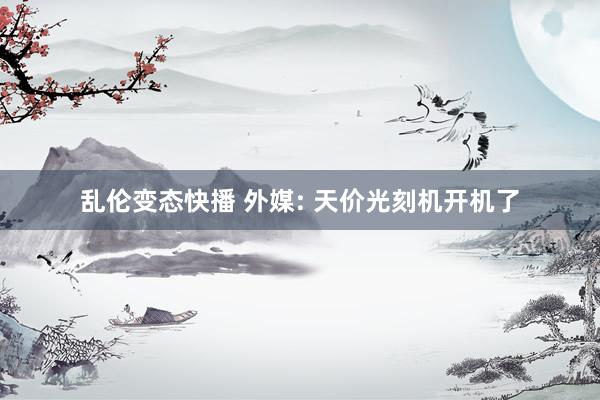 乱伦变态快播 外媒: 天价光刻机开机了