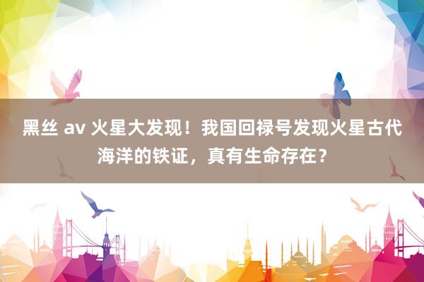 黑丝 av 火星大发现！我国回禄号发现火星古代海洋的铁证，真有生命存在？
