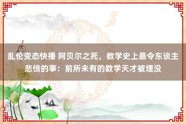 乱伦变态快播 阿贝尔之死，数学史上最令东谈主悲愤的事：前所未有的数学天才被埋没