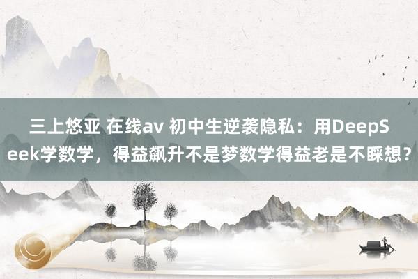 三上悠亚 在线av 初中生逆袭隐私:用DeepSeek学数学,得益飙升不是梦数学得益老是不睬想?