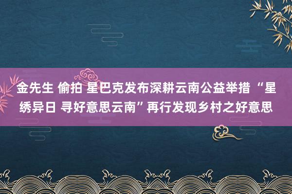 金先生 偷拍 星巴克发布深耕云南公益举措 “星绣异日 寻好意思云南”再行发现乡村之好意思