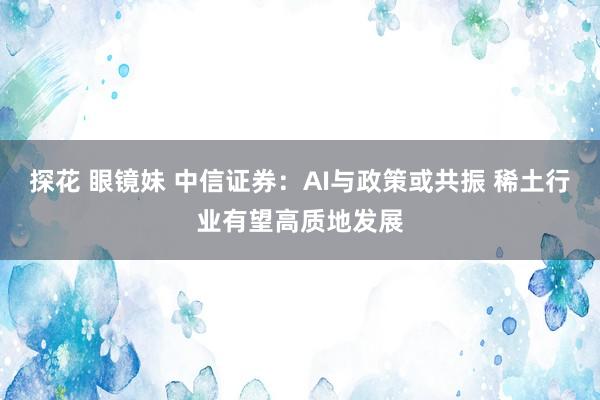 探花 眼镜妹 中信证券：AI与政策或共振 稀土行业有望高质地发展