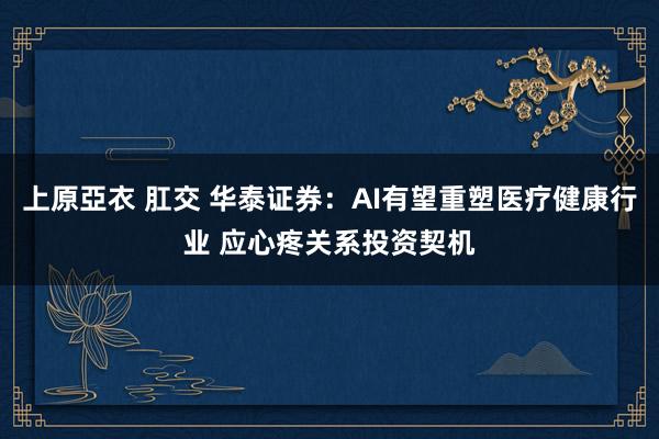 上原亞衣 肛交 华泰证券：AI有望重塑医疗健康行业 应心疼关系投资契机