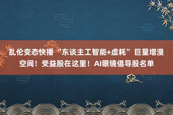 乱伦变态快播 “东谈主工智能+虚耗” 巨量增漫空间！受益股在这里！AI眼镜倡导股名单
