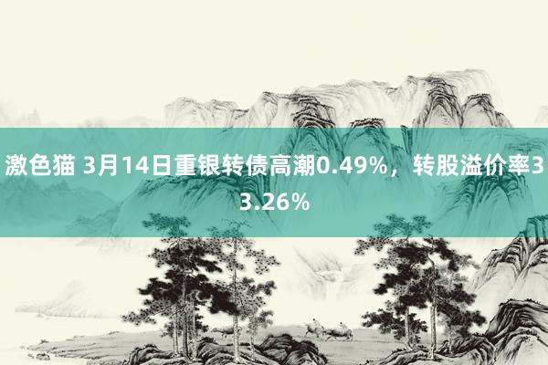 激色猫 3月14日重银转债高潮0.49%，转股溢价率33.26%