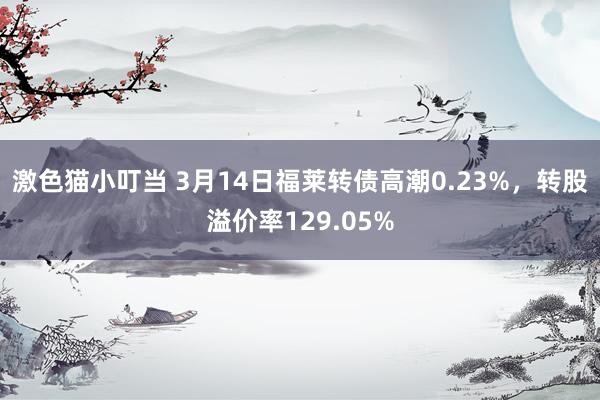 激色猫小叮当 3月14日福莱转债高潮0.23%，转股溢价率129.05%