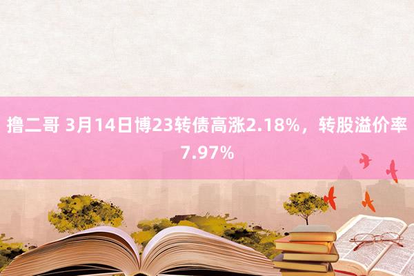 撸二哥 3月14日博23转债高涨2.18%，转股溢价率7.97%
