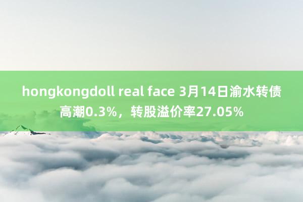 hongkongdoll real face 3月14日渝水转债高潮0.3%，转股溢价率27.05%