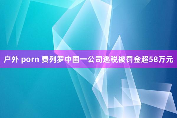 户外 porn 费列罗中国一公司逃税被罚金超58万元