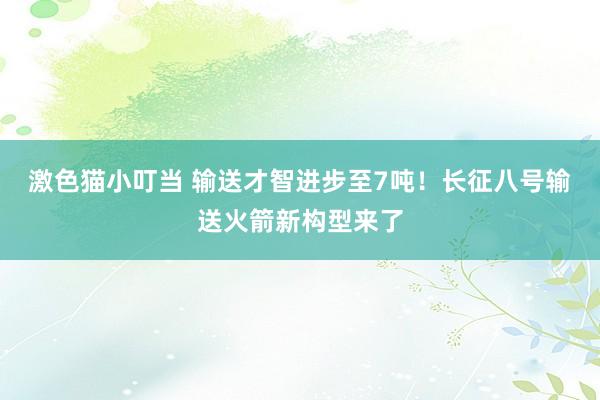 激色猫小叮当 输送才智进步至7吨！长征八号输送火箭新构型来了