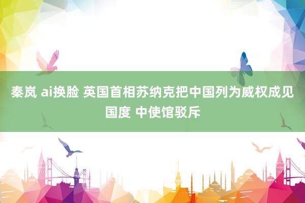 秦岚 ai换脸 英国首相苏纳克把中国列为威权成见国度 中使馆驳斥