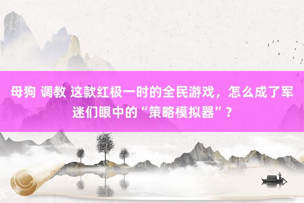 母狗 调教 这款红极一时的全民游戏，怎么成了军迷们眼中的“策略模拟器”？