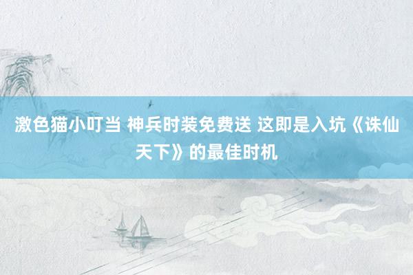 激色猫小叮当 神兵时装免费送 这即是入坑《诛仙天下》的最佳时机