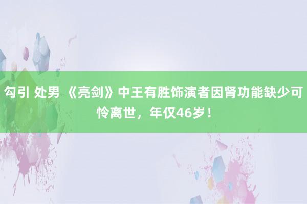 勾引 处男 《亮剑》中王有胜饰演者因肾功能缺少可怜离世，年仅46岁！