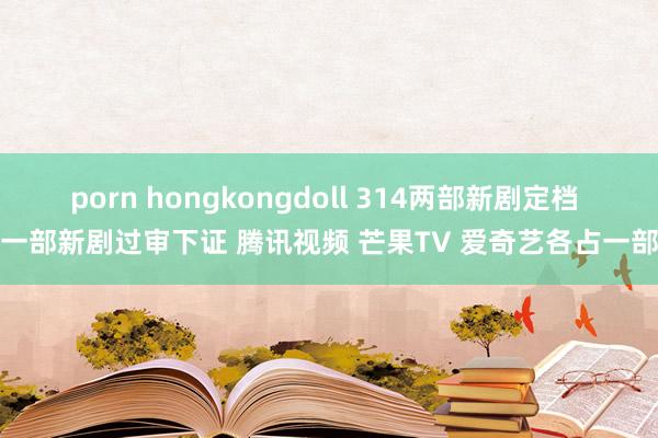 porn hongkongdoll 314两部新剧定档 一部新剧过审下证 腾讯视频 芒果TV 爱奇艺各占一部