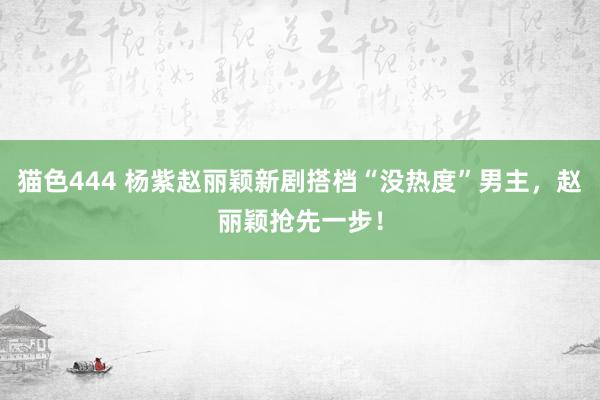 猫色444 杨紫赵丽颖新剧搭档“没热度”男主，赵丽颖抢先一步！