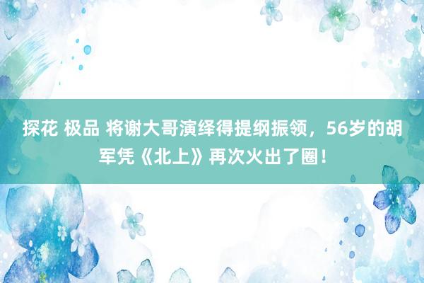 探花 极品 将谢大哥演绎得提纲振领，56岁的胡军凭《北上》再次火出了圈！